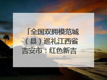 全国双拥模范城（县）巡礼江西省吉安市：红色新吉安 续写新荣光 奋力谱写新时代双拥工作新篇章